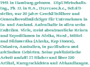 1941 in Hamburg geboren. Dipl.Wirtschafts-Ing., Ph.D. in B.A., Dr. rer. oec. 
h.c.,  Schriftsteller, war 20 Jahre Geschftsfhrer und 
Generalbevollmchtigter fr Unternehmen im In- und Ausland. Aufenthalte in 
allen sechs Erdteilen. Viele, meist abenteuerliche Reisen und Expeditionen in 
Afrika, Nord-, Mittel- und Sdamerika (Alaska, Kap Hoorn),  Ostasien, 
Australien,  im pazifischen und arktischen Gebieten.
Seine publizistische Arbeit umfat 18 Bcher und ber 100 Artikel und  
Abhandlungen.